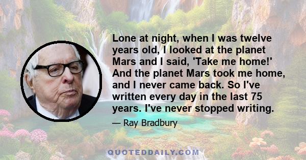 Lone at night, when I was twelve years old, I looked at the planet Mars and I said, 'Take me home!' And the planet Mars took me home, and I never came back. So I've written every day in the last 75 years. I've never