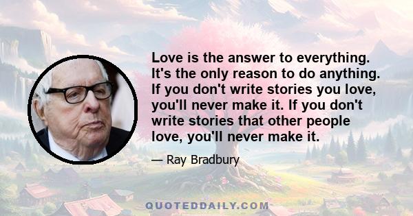 Love is the answer to everything. It's the only reason to do anything. If you don't write stories you love, you'll never make it. If you don't write stories that other people love, you'll never make it.