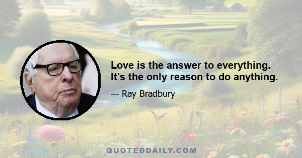 Love is the answer to everything. It's the only reason to do anything.