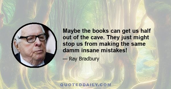 Maybe the books can get us half out of the cave. They just might stop us from making the same damm insane mistakes!