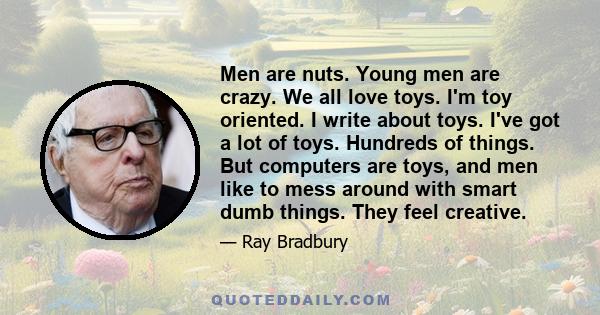 Men are nuts. Young men are crazy. We all love toys. I'm toy oriented. I write about toys. I've got a lot of toys. Hundreds of things. But computers are toys, and men like to mess around with smart dumb things. They