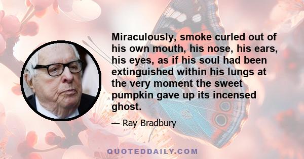 Miraculously, smoke curled out of his own mouth, his nose, his ears, his eyes, as if his soul had been extinguished within his lungs at the very moment the sweet pumpkin gave up its incensed ghost.