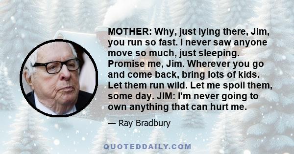 MOTHER: Why, just lying there, Jim, you run so fast. I never saw anyone move so much, just sleeping. Promise me, Jim. Wherever you go and come back, bring lots of kids. Let them run wild. Let me spoil them, some day.