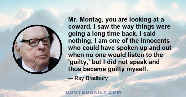 Mr. Montag, you are looking at a coward. I saw the way things were going a long time back. I said nothing. I am one of the innocents who could have spoken up and out when no one would listen to the 'guilty,' but I did