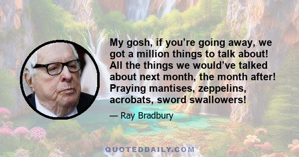 My gosh, if you’re going away, we got a million things to talk about! All the things we would’ve talked about next month, the month after! Praying mantises, zeppelins, acrobats, sword swallowers!