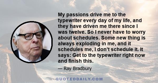 My passions drive me to the typewriter every day of my life, and they have driven me there since I was twelve. So I never have to worry about schedules. Some new thing is always exploding in me, and it schedules me, I