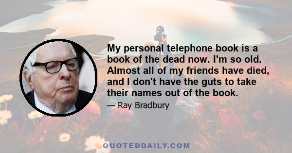 My personal telephone book is a book of the dead now. I'm so old. Almost all of my friends have died, and I don't have the guts to take their names out of the book.