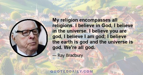 My religion encompasses all religions. I believe in God, I believe in the universe. I believe you are god, I believe I am god; I believe the earth is god and the universe is god. We're all god.