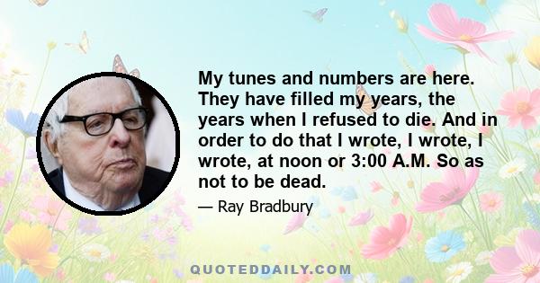 My tunes and numbers are here. They have filled my years, the years when I refused to die. And in order to do that I wrote, I wrote, I wrote, at noon or 3:00 A.M. So as not to be dead.