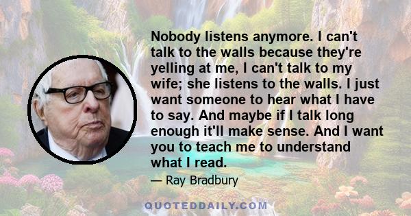 Nobody listens anymore. I can't talk to the walls because they're yelling at me, I can't talk to my wife; she listens to the walls. I just want someone to hear what I have to say. And maybe if I talk long enough it'll