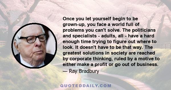 Once you let yourself begin to be grown-up, you face a world full of problems you can't solve. The politicians and specialists - adults, all - have a hard enough time trying to figure out where to look. It doesn't have