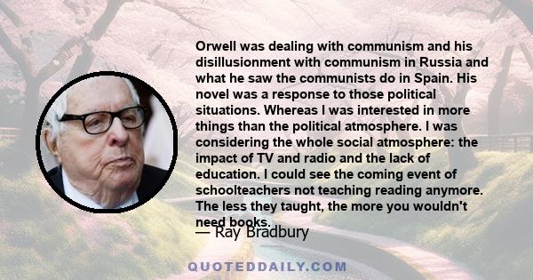 Orwell was dealing with communism and his disillusionment with communism in Russia and what he saw the communists do in Spain. His novel was a response to those political situations. Whereas I was interested in more