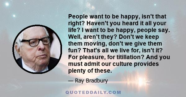 People want to be happy, isn't that right? Haven't you heard it all your life? I want to be happy, people say. Well, aren't they? Don't we keep them moving, don't we give them fun? That's all we live for, isn't it? For