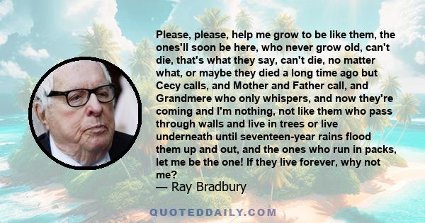 Please, please, help me grow to be like them, the ones'll soon be here, who never grow old, can't die, that's what they say, can't die, no matter what, or maybe they died a long time ago but Cecy calls, and Mother and