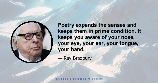 Poetry expands the senses and keeps them in prime condition. It keeps you aware of your nose, your eye, your ear, your tongue, your hand.