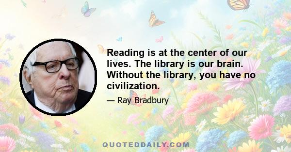 Reading is at the center of our lives. The library is our brain. Without the library, you have no civilization.