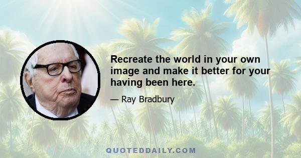 Recreate the world in your own image and make it better for your having been here.