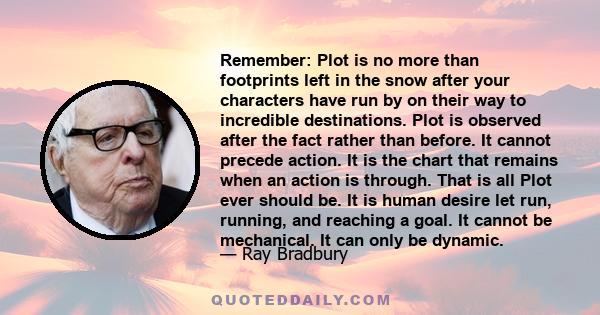 Remember: Plot is no more than footprints left in the snow after your characters have run by on their way to incredible destinations. Plot is observed after the fact rather than before. It cannot precede action. It is