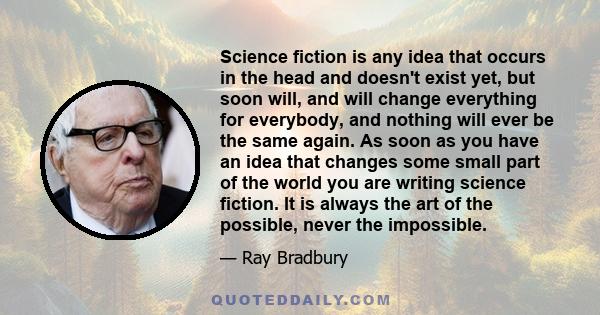 Science fiction is any idea that occurs in the head and doesn't exist yet, but soon will, and will change everything for everybody, and nothing will ever be the same again. As soon as you have an idea that changes some