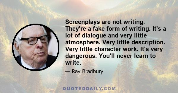 Screenplays are not writing. They're a fake form of writing. It's a lot of dialogue and very little atmosphere. Very little description. Very little character work. It's very dangerous. You'll never learn to write.