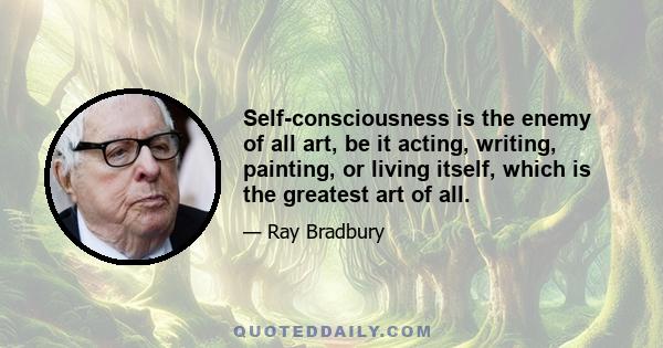 Self-consciousness is the enemy of all art, be it acting, writing, painting, or living itself, which is the greatest art of all.