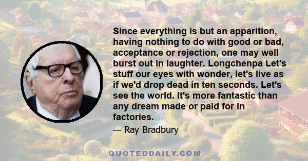 Since everything is but an apparition, having nothing to do with good or bad, acceptance or rejection, one may well burst out in laughter. Longchenpa Let's stuff our eyes with wonder, let's live as if we'd drop dead in