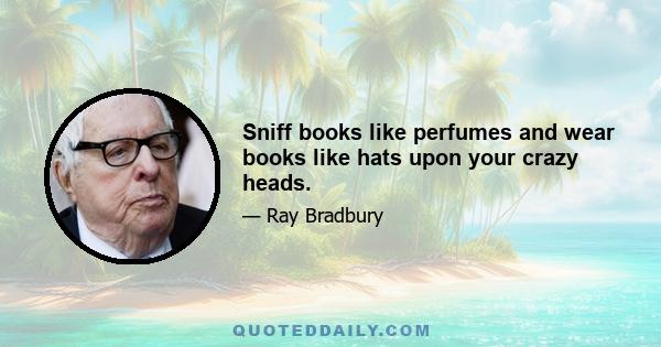 Sniff books like perfumes and wear books like hats upon your crazy heads.