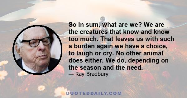 So in sum, what are we? We are the creatures that know and know too much. That leaves us with such a burden again we have a choice, to laugh or cry. No other animal does either. We do, depending on the season and the