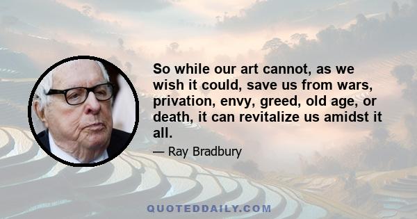 So while our art cannot, as we wish it could, save us from wars, privation, envy, greed, old age, or death, it can revitalize us amidst it all.