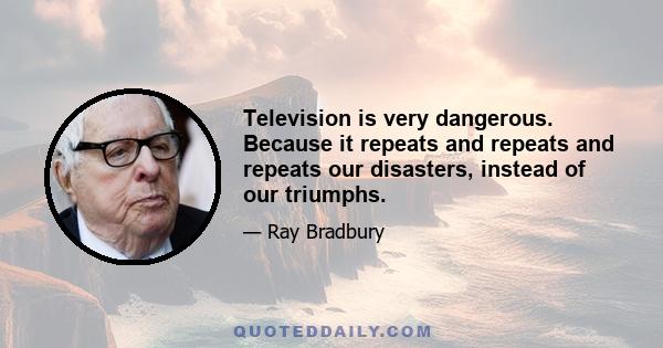 Television is very dangerous. Because it repeats and repeats and repeats our disasters, instead of our triumphs.