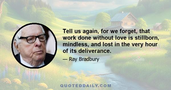 Tell us again, for we forget, that work done without love is stillborn, mindless, and lost in the very hour of its deliverance.