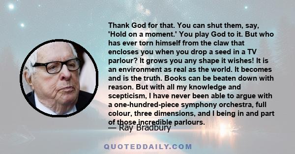 Thank God for that. You can shut them, say, 'Hold on a moment.' You play God to it. But who has ever torn himself from the claw that encloses you when you drop a seed in a TV parlour? It grows you any shape it wishes!