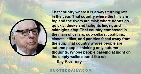 That country where it is always turning late in the year. That country where the hills are fog and the rivers are mist; where noons go quickly, dusks and twilights linger, and midnights stay. That country composed in