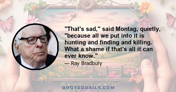 That's sad, said Montag, quietly, because all we put into it is hunting and finding and killing. What a shame if that's all it can ever know.