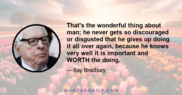 That's the wonderful thing about man; he never gets so discouraged or disgusted that he gives up doing it all over again, because he knows very well it is important and WORTH the doing.