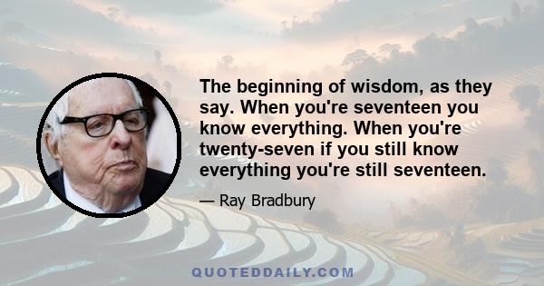 The beginning of wisdom, as they say. When you're seventeen you know everything. When you're twenty-seven if you still know everything you're still seventeen.