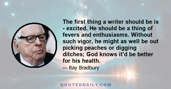 The first thing a writer should be is - excited. He should be a thing of fevers and enthusiasms. Without such vigor, he might as well be out picking peaches or digging ditches; God knows it'd be better for his health.