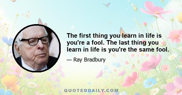 The first thing you learn in life is you're a fool. The last thing you learn in life is you're the same fool.