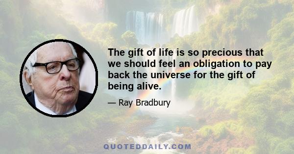 The gift of life is so precious that we should feel an obligation to pay back the universe for the gift of being alive.