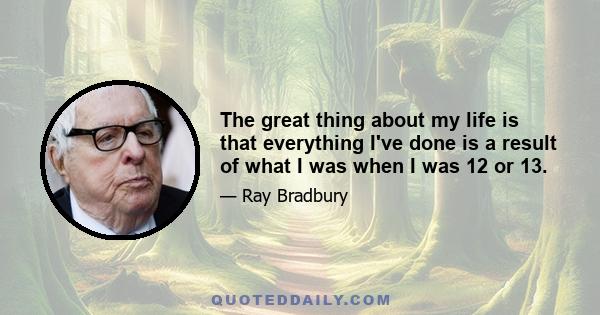 The great thing about my life is that everything I've done is a result of what I was when I was 12 or 13.