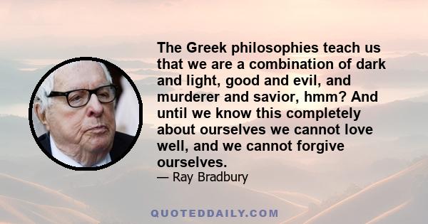 The Greek philosophies teach us that we are a combination of dark and light, good and evil, and murderer and savior, hmm? And until we know this completely about ourselves we cannot love well, and we cannot forgive