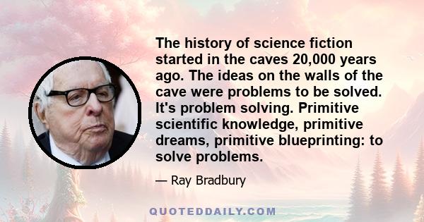 The history of science fiction started in the caves 20,000 years ago. The ideas on the walls of the cave were problems to be solved. It's problem solving. Primitive scientific knowledge, primitive dreams, primitive