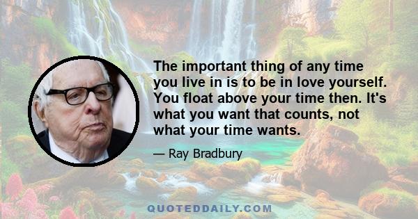 The important thing of any time you live in is to be in love yourself. You float above your time then. It's what you want that counts, not what your time wants.