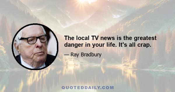 The local TV news is the greatest danger in your life. It's all crap.