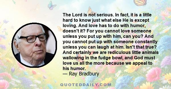 The Lord is not serious. In fact, it is a little hard to know just what else He is except loving. And love has to do with humor, doesn't it? For you cannot love someone unless you put up with him, can you? And you