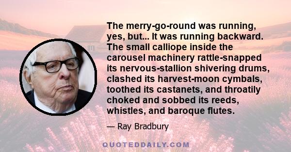 The merry-go-round was running, yes, but... It was running backward. The small calliope inside the carousel machinery rattle-snapped its nervous-stallion shivering drums, clashed its harvest-moon cymbals, toothed its