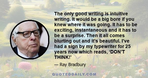 The only good writing is intuitive writing. It would be a big bore if you knew where it was going. It has to be exciting, instantaneous and it has to be a surprise. Then it all comes blurting out and it’s beautiful.