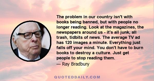 The problem in our country isn't with books being banned, but with people no longer reading. Look at the magazines, the newspapers around us - it's all junk, all trash, tidbits of news. The average TV ad has 120 images