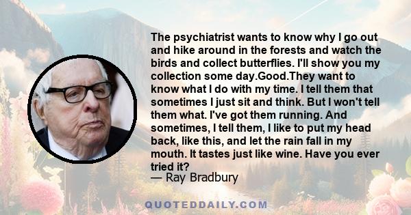 The psychiatrist wants to know why I go out and hike around in the forests and watch the birds and collect butterflies. I'll show you my collection some day.Good.They want to know what I do with my time. I tell them