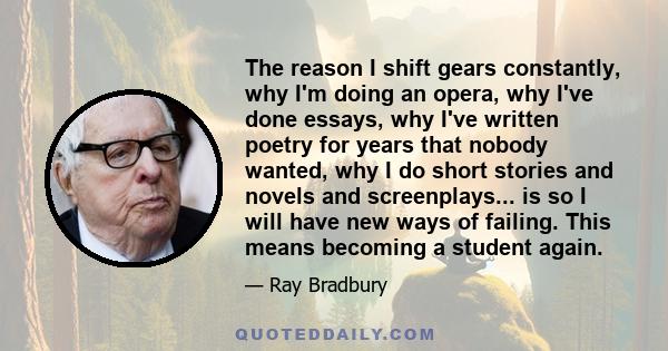 The reason I shift gears constantly, why I'm doing an opera, why I've done essays, why I've written poetry for years that nobody wanted, why I do short stories and novels and screenplays... is so I will have new ways of 